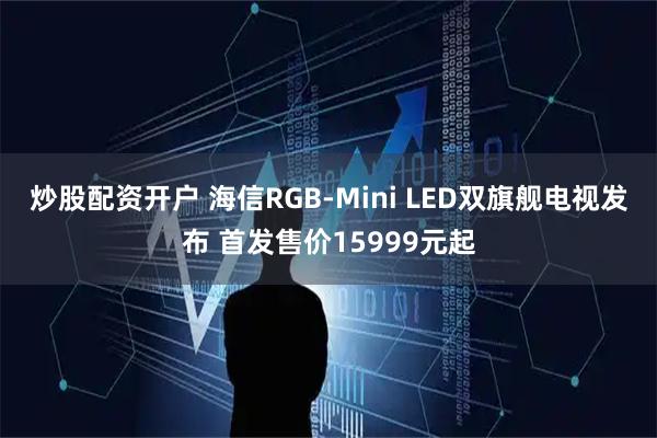 炒股配资开户 海信RGB-Mini LED双旗舰电视发布 首发售价15999元起