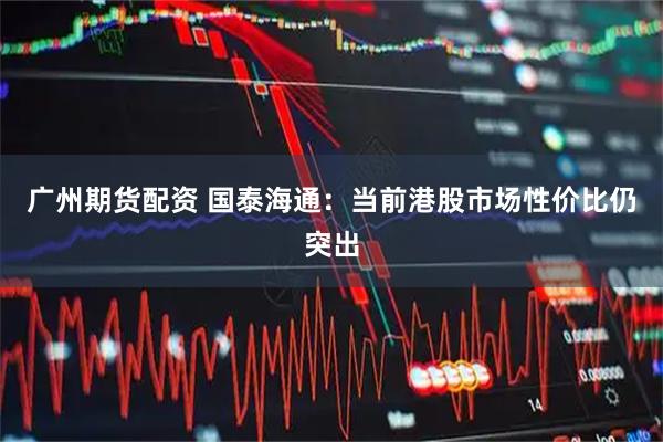 广州期货配资 国泰海通：当前港股市场性价比仍突出