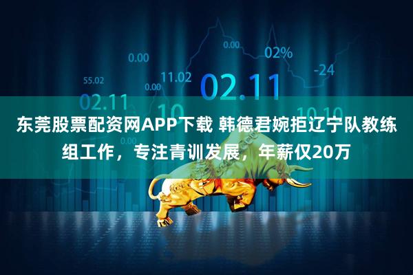 东莞股票配资网APP下载 韩德君婉拒辽宁队教练组工作，专注青训发展，年薪仅20万