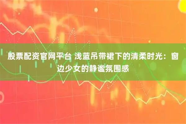 股票配资官网平台 浅蓝吊带裙下的清柔时光：窗边少女的静谧氛围感