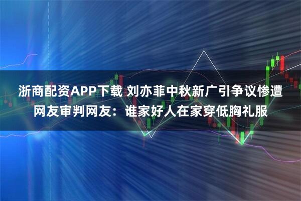 浙商配资APP下载 刘亦菲中秋新广引争议惨遭网友审判网友：谁家好人在家穿低胸礼服