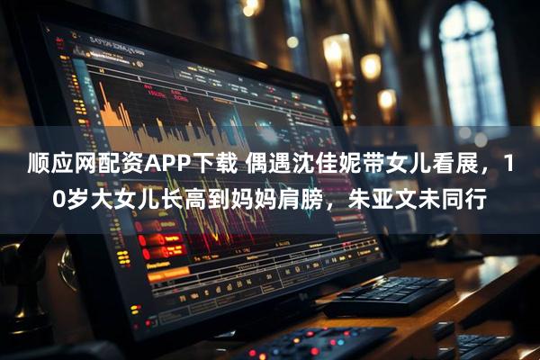 顺应网配资APP下载 偶遇沈佳妮带女儿看展,10岁大女儿长高到妈妈肩膀,朱亚文未同行