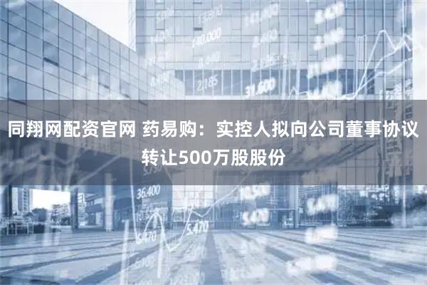 同翔网配资官网 药易购:实控人拟向公司董事协议转让500万股股份