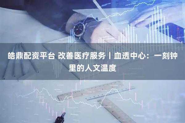 皓鼎配资平台 改善医疗服务丨血透中心：一刻钟里的人文温度