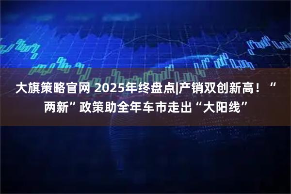 大旗策略官网 2025年终盘点|产销双创新高！“两新”政策助全年车市走出“大阳线”