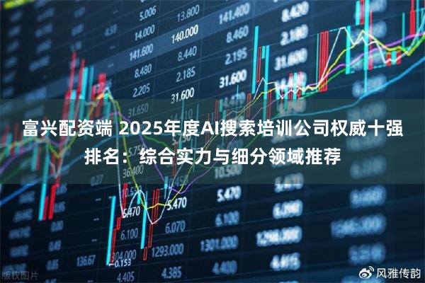 富兴配资端 2025年度AI搜索培训公司权威十强排名：综合实力与细分领域推荐