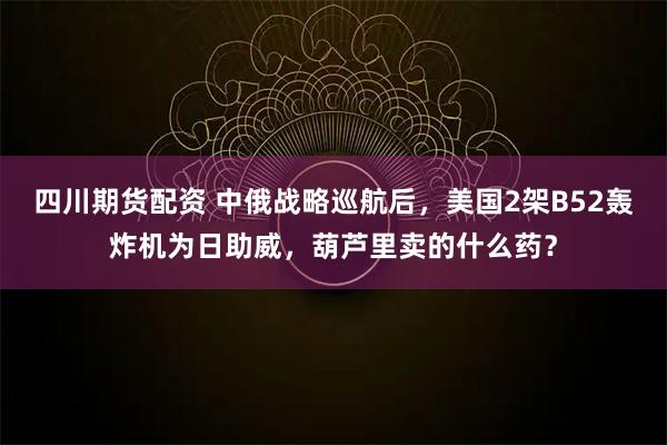 四川期货配资 中俄战略巡航后，美国2架B52轰炸机为日助威，葫芦里卖的什么药？