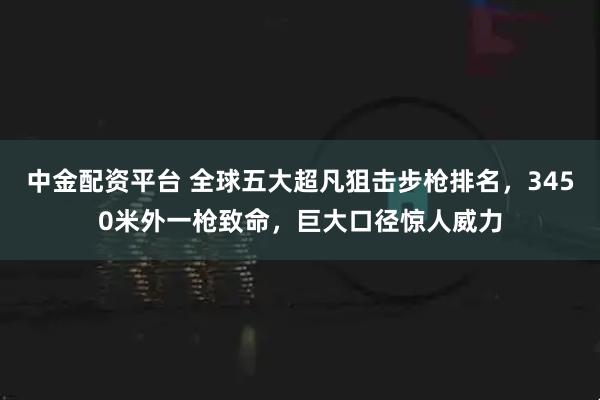中金配资平台 全球五大超凡狙击步枪排名，3450米外一枪致命，巨大口径惊人威力