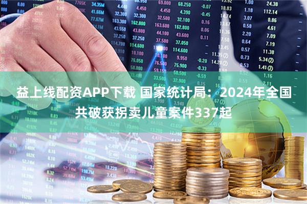 益上线配资APP下载 国家统计局：2024年全国共破获拐卖儿童案件337起