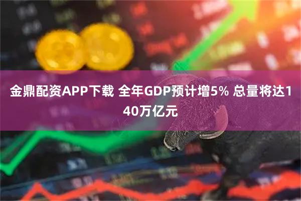金鼎配资APP下载 全年GDP预计增5% 总量将达140万亿元