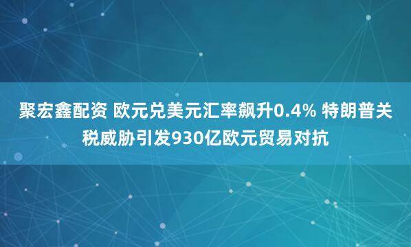 聚宏鑫配资 欧元兑美元汇率飙升0.4% 特朗普关税威胁引发930亿欧元贸易对抗