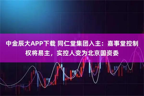 中金辰大APP下载 同仁堂集团入主：嘉事堂控制权将易主，实控人变为北京国资委