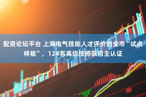 配资论坛平台 上海电气技能人才评价创全市“试点样板”，124名高级技师获自主认证