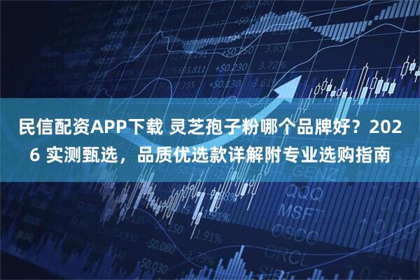 民信配资APP下载 灵芝孢子粉哪个品牌好？2026 实测甄选，品质优选款详解附专业选购指南