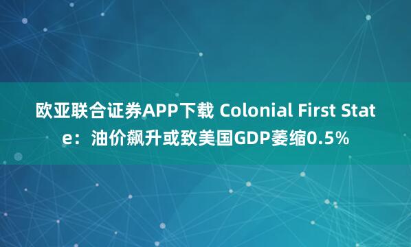 欧亚联合证券APP下载 Colonial First State：油价飙升或致美国GDP萎缩0.5%