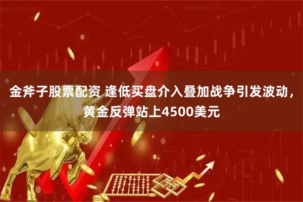 金斧子股票配资 逢低买盘介入叠加战争引发波动，黄金反弹站上4500美元