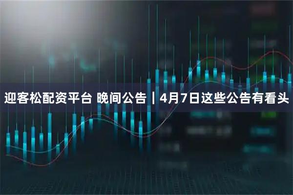 迎客松配资平台 晚间公告｜4月7日这些公告有看头