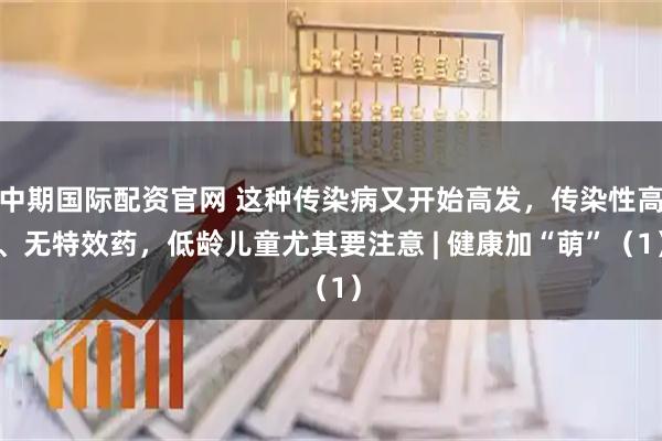 中期国际配资官网 这种传染病又开始高发，传染性高、无特效药，低龄儿童尤其要注意 | 健康加“萌”（1）