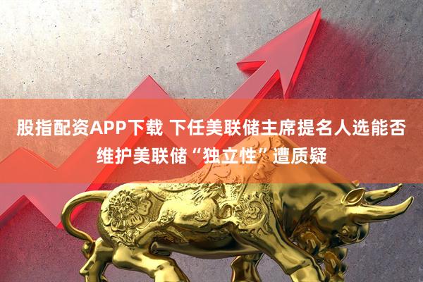 股指配资APP下载 下任美联储主席提名人选能否维护美联储“独立性”遭质疑
